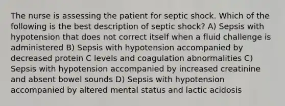 The nurse is assessing the patient for septic shock. Which of the following is the best description of septic shock? A) Sepsis with hypotension that does not correct itself when a fluid challenge is administered B) Sepsis with hypotension accompanied by decreased protein C levels and coagulation abnormalities C) Sepsis with hypotension accompanied by increased creatinine and absent bowel sounds D) Sepsis with hypotension accompanied by altered mental status and lactic acidosis