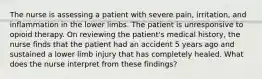 The nurse is assessing a patient with severe pain, irritation, and inflammation in the lower limbs. The patient is unresponsive to opioid therapy. On reviewing the patient's medical history, the nurse finds that the patient had an accident 5 years ago and sustained a lower limb injury that has completely healed. What does the nurse interpret from these findings?