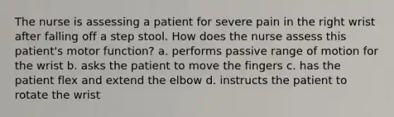 The nurse is assessing a patient for severe pain in the right wrist after falling off a step stool. How does the nurse assess this patient's motor function? a. performs passive range of motion for the wrist b. asks the patient to move the fingers c. has the patient flex and extend the elbow d. instructs the patient to rotate the wrist