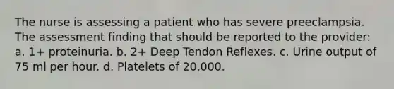 The nurse is assessing a patient who has severe preeclampsia. The assessment finding that should be reported to the provider: a. 1+ proteinuria. b. 2+ Deep Tendon Reflexes. c. Urine output of 75 ml per hour. d. Platelets of 20,000.