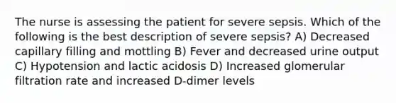 The nurse is assessing the patient for severe sepsis. Which of the following is the best description of severe sepsis? A) Decreased capillary filling and mottling B) Fever and decreased urine output C) Hypotension and lactic acidosis D) Increased glomerular filtration rate and increased D-dimer levels