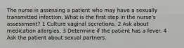 The nurse is assessing a patient who may have a sexually transmitted infection. What is the first step in the nurse's assessment? 1 Culture vaginal secretions. 2 Ask about medication allergies. 3 Determine if the patient has a fever. 4 Ask the patient about sexual partners.