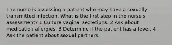 The nurse is assessing a patient who may have a sexually transmitted infection. What is the first step in the nurse's assessment? 1 Culture vaginal secretions. 2 Ask about medication allergies. 3 Determine if the patient has a fever. 4 Ask the patient about sexual partners.