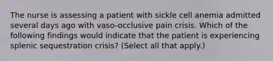 The nurse is assessing a patient with sickle cell anemia admitted several days ago with vaso-occlusive pain crisis. Which of the following findings would indicate that the patient is experiencing splenic sequestration crisis? (Select all that apply.)