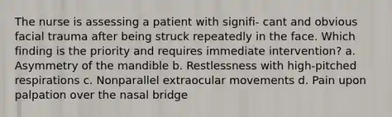 The nurse is assessing a patient with signifi- cant and obvious facial trauma after being struck repeatedly in the face. Which finding is the priority and requires immediate intervention? a. Asymmetry of the mandible b. Restlessness with high-pitched respirations c. Nonparallel extraocular movements d. Pain upon palpation over the nasal bridge