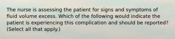 The nurse is assessing the patient for signs and symptoms of fluid volume excess. Which of the following would indicate the patient is experiencing this complication and should be reported? (Select all that apply.)