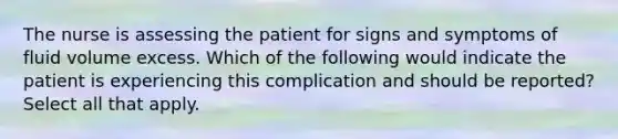 The nurse is assessing the patient for signs and symptoms of fluid volume excess. Which of the following would indicate the patient is experiencing this complication and should be reported? Select all that apply.