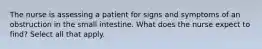 The nurse is assessing a patient for signs and symptoms of an obstruction in the small intestine. What does the nurse expect to find? Select all that apply.