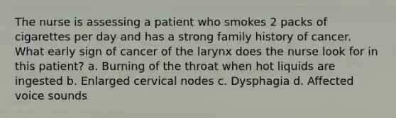 The nurse is assessing a patient who smokes 2 packs of cigarettes per day and has a strong family history of cancer. What early sign of cancer of the larynx does the nurse look for in this patient? a. Burning of the throat when hot liquids are ingested b. Enlarged cervical nodes c. Dysphagia d. Affected voice sounds