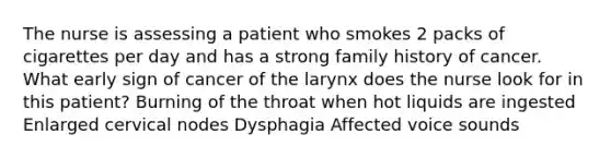 The nurse is assessing a patient who smokes 2 packs of cigarettes per day and has a strong family history of cancer. What early sign of cancer of the larynx does the nurse look for in this patient? Burning of the throat when hot liquids are ingested Enlarged cervical nodes Dysphagia Affected voice sounds