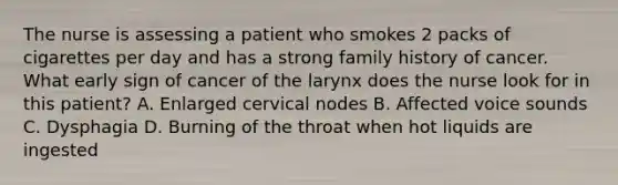 The nurse is assessing a patient who smokes 2 packs of cigarettes per day and has a strong family history of cancer. What early sign of cancer of the larynx does the nurse look for in this patient? A. Enlarged cervical nodes B. Affected voice sounds C. Dysphagia D. Burning of the throat when hot liquids are ingested