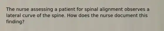 The nurse assessing a patient for spinal alignment observes a lateral curve of the spine. How does the nurse document this finding?