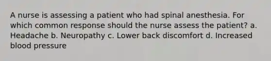 A nurse is assessing a patient who had spinal anesthesia. For which common response should the nurse assess the patient? a. Headache b. Neuropathy c. Lower back discomfort d. Increased blood pressure