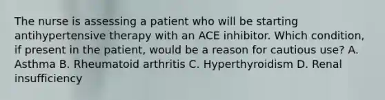 The nurse is assessing a patient who will be starting antihypertensive therapy with an ACE inhibitor. Which condition, if present in the patient, would be a reason for cautious use? A. Asthma B. Rheumatoid arthritis C. Hyperthyroidism D. Renal insufficiency