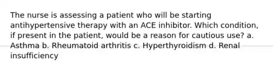 The nurse is assessing a patient who will be starting antihypertensive therapy with an ACE inhibitor. Which condition, if present in the patient, would be a reason for cautious use? a. Asthma b. Rheumatoid arthritis c. Hyperthyroidism d. Renal insufficiency