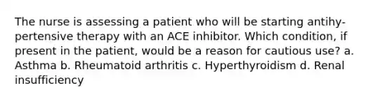 The nurse is assessing a patient who will be starting antihy-pertensive therapy with an ACE inhibitor. Which condition, if present in the patient, would be a reason for cautious use? a. Asthma b. Rheumatoid arthritis c. Hyperthyroidism d. Renal insufficiency