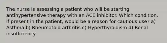 The nurse is assessing a patient who will be starting antihypertensive therapy with an ACE inhibitor. Which condition, if present in the patient, would be a reason for cautious use? a) Asthma b) Rheumatoid arthritis c) Hyperthyroidism d) Renal insufficiency