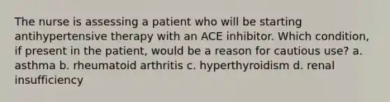 The nurse is assessing a patient who will be starting antihypertensive therapy with an ACE inhibitor. Which condition, if present in the patient, would be a reason for cautious use? a. asthma b. rheumatoid arthritis c. hyperthyroidism d. renal insufficiency