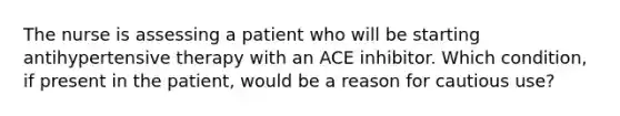 The nurse is assessing a patient who will be starting antihypertensive therapy with an ACE inhibitor. Which condition, if present in the patient, would be a reason for cautious use?