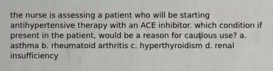 the nurse is assessing a patient who will be starting antihypertensive therapy with an ACE inhibitor. which condition if present in the patient, would be a reason for cautious use? a. asthma b. rheumatoid arthritis c. hyperthyroidism d. renal insufficiency