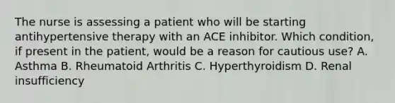 The nurse is assessing a patient who will be starting antihypertensive therapy with an ACE inhibitor. Which condition, if present in the patient, would be a reason for cautious use? A. Asthma B. Rheumatoid Arthritis C. Hyperthyroidism D. Renal insufficiency