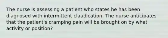 The nurse is assessing a patient who states he has been diagnosed with intermittent claudication. The nurse anticipates that the patient's cramping pain will be brought on by what activity or position?