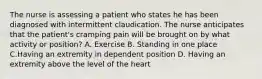 The nurse is assessing a patient who states he has been diagnosed with intermittent claudication. The nurse anticipates that the patient's cramping pain will be brought on by what activity or position? A. Exercise B. Standing in one place C.Having an extremity in dependent position D. Having an extremity above the level of the heart