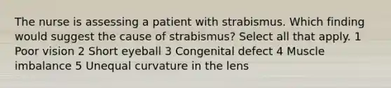 The nurse is assessing a patient with strabismus. Which finding would suggest the cause of strabismus? Select all that apply. 1 Poor vision 2 Short eyeball 3 Congenital defect 4 Muscle imbalance 5 Unequal curvature in the lens