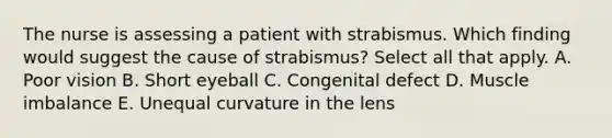 The nurse is assessing a patient with strabismus. Which finding would suggest the cause of strabismus? Select all that apply. A. Poor vision B. Short eyeball C. Congenital defect D. Muscle imbalance E. Unequal curvature in the lens