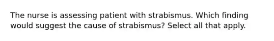 The nurse is assessing patient with strabismus. Which finding would suggest the cause of strabismus? Select all that apply.