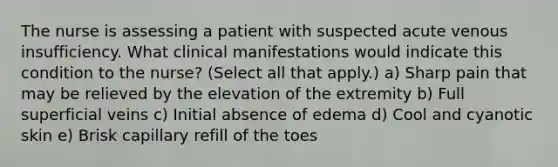 The nurse is assessing a patient with suspected acute venous insufficiency. What clinical manifestations would indicate this condition to the nurse? (Select all that apply.) a) Sharp pain that may be relieved by the elevation of the extremity b) Full superficial veins c) Initial absence of edema d) Cool and cyanotic skin e) Brisk capillary refill of the toes