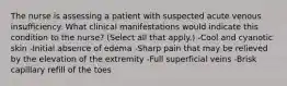 The nurse is assessing a patient with suspected acute venous insufficiency. What clinical manifestations would indicate this condition to the nurse? (Select all that apply.) -Cool and cyanotic skin -Initial absence of edema -Sharp pain that may be relieved by the elevation of the extremity -Full superficial veins -Brisk capillary refill of the toes