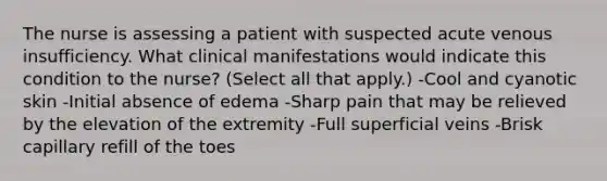 The nurse is assessing a patient with suspected acute venous insufficiency. What clinical manifestations would indicate this condition to the nurse? (Select all that apply.) -Cool and cyanotic skin -Initial absence of edema -Sharp pain that may be relieved by the elevation of the extremity -Full superficial veins -Brisk capillary refill of the toes