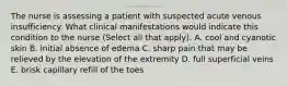 The nurse is assessing a patient with suspected acute venous insufficiency. What clinical manifestations would indicate this condition to the nurse (Select all that apply). A. cool and cyanotic skin B. initial absence of edema C. sharp pain that may be relieved by the elevation of the extremity D. full superficial veins E. brisk capillary refill of the toes