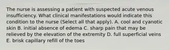 The nurse is assessing a patient with suspected acute venous insufficiency. What clinical manifestations would indicate this condition to the nurse (Select all that apply). A. cool and cyanotic skin B. initial absence of edema C. sharp pain that may be relieved by the elevation of the extremity D. full superficial veins E. brisk capillary refill of the toes