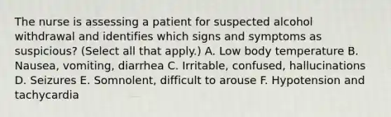 The nurse is assessing a patient for suspected alcohol withdrawal and identifies which signs and symptoms as suspicious? (Select all that apply.) A. Low body temperature B. Nausea, vomiting, diarrhea C. Irritable, confused, hallucinations D. Seizures E. Somnolent, difficult to arouse F. Hypotension and tachycardia