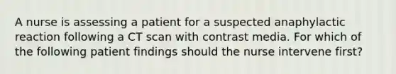 A nurse is assessing a patient for a suspected anaphylactic reaction following a CT scan with contrast media. For which of the following patient findings should the nurse intervene first?