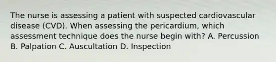 The nurse is assessing a patient with suspected cardiovascular disease (CVD). When assessing the pericardium, which assessment technique does the nurse begin with? A. Percussion B. Palpation C. Auscultation D. Inspection