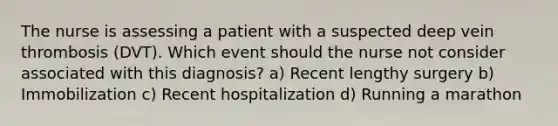 The nurse is assessing a patient with a suspected deep vein thrombosis (DVT). Which event should the nurse not consider associated with this diagnosis? a) Recent lengthy surgery b) Immobilization c) Recent hospitalization d) Running a marathon