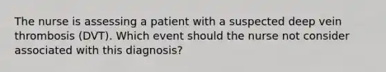 The nurse is assessing a patient with a suspected deep vein thrombosis (DVT). Which event should the nurse not consider associated with this diagnosis?