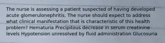 The nurse is assessing a patient suspected of having developed acute glomerulonephritis. The nurse should expect to address what clinical manifestation that is characteristic of this health problem? Hematuria Precipitous decrease in serum creatinine levels Hypotension unresolved by fluid administration Glucosuria