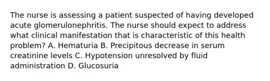 The nurse is assessing a patient suspected of having developed acute glomerulonephritis. The nurse should expect to address what clinical manifestation that is characteristic of this health problem? A. Hematuria B. Precipitous decrease in serum creatinine levels C. Hypotension unresolved by fluid administration D. Glucosuria