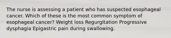 The nurse is assessing a patient who has suspected esophageal cancer. Which of these is the most common symptom of esophageal cancer? Weight loss Regurgitation Progressive dysphagia Epigastric pain during swallowing.