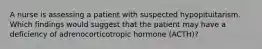 A nurse is assessing a patient with suspected hypopituitarism. Which findings would suggest that the patient may have a deficiency of adrenocorticotropic hormone (ACTH)?