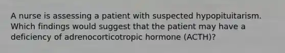 A nurse is assessing a patient with suspected hypopituitarism. Which findings would suggest that the patient may have a deficiency of adrenocorticotropic hormone (ACTH)?