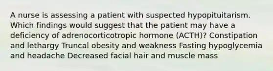 A nurse is assessing a patient with suspected hypopituitarism. Which findings would suggest that the patient may have a deficiency of adrenocorticotropic hormone (ACTH)? Constipation and lethargy Truncal obesity and weakness Fasting hypoglycemia and headache Decreased facial hair and muscle mass