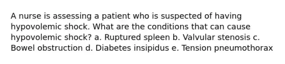 A nurse is assessing a patient who is suspected of having hypovolemic shock. What are the conditions that can cause hypovolemic shock? a. Ruptured spleen b. Valvular stenosis c. Bowel obstruction d. Diabetes insipidus e. Tension pneumothorax