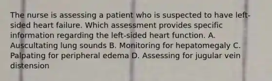 The nurse is assessing a patient who is suspected to have left-sided heart failure. Which assessment provides specific information regarding the left-sided heart function. A. Auscultating lung sounds B. Monitoring for hepatomegaly C. Palpating for peripheral edema D. Assessing for jugular vein distension