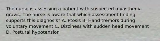 The nurse is assessing a patient with suspected myasthenia gravis. The nurse is aware that which assessment finding supports this diagnosis? A. Ptosis B. Hand tremors during voluntary movement C. Dizziness with sudden head movement D. Postural hypotension