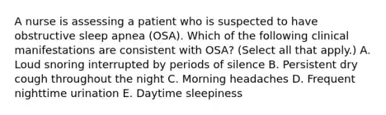 A nurse is assessing a patient who is suspected to have obstructive sleep apnea (OSA). Which of the following clinical manifestations are consistent with OSA? (Select all that apply.) A. Loud snoring interrupted by periods of silence B. Persistent dry cough throughout the night C. Morning headaches D. Frequent nighttime urination E. Daytime sleepiness